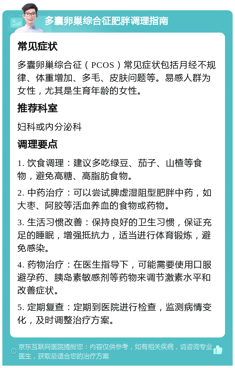 多囊卵巢综合征肥胖调理指南 常见症状 多囊卵巢综合征（PCOS）常见症状包括月经不规律、体重增加、多毛、皮肤问题等。易感人群为女性，尤其是生育年龄的女性。 推荐科室 妇科或内分泌科 调理要点 1. 饮食调理：建议多吃绿豆、茄子、山楂等食物，避免高糖、高脂肪食物。 2. 中药治疗：可以尝试脾虚湿阻型肥胖中药，如大枣、阿胶等活血养血的食物或药物。 3. 生活习惯改善：保持良好的卫生习惯，保证充足的睡眠，增强抵抗力，适当进行体育锻炼，避免感染。 4. 药物治疗：在医生指导下，可能需要使用口服避孕药、胰岛素敏感剂等药物来调节激素水平和改善症状。 5. 定期复查：定期到医院进行检查，监测病情变化，及时调整治疗方案。