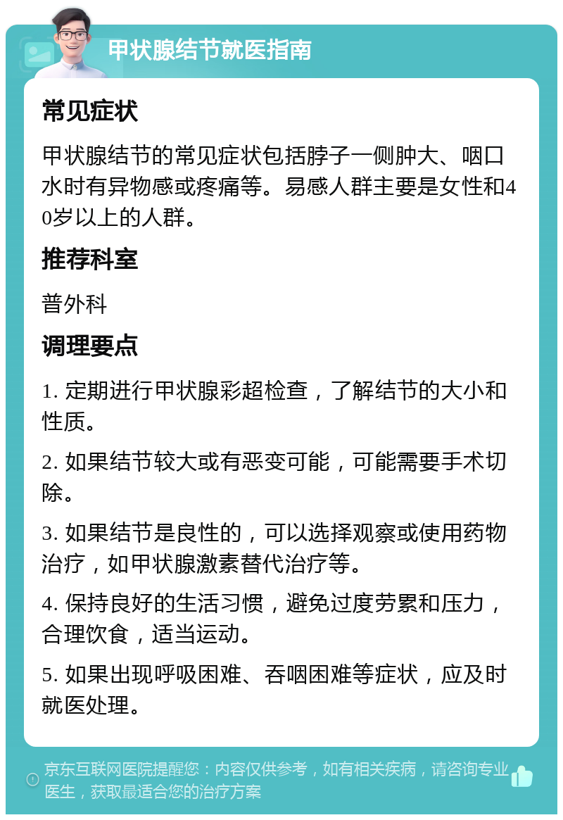 甲状腺结节就医指南 常见症状 甲状腺结节的常见症状包括脖子一侧肿大、咽口水时有异物感或疼痛等。易感人群主要是女性和40岁以上的人群。 推荐科室 普外科 调理要点 1. 定期进行甲状腺彩超检查，了解结节的大小和性质。 2. 如果结节较大或有恶变可能，可能需要手术切除。 3. 如果结节是良性的，可以选择观察或使用药物治疗，如甲状腺激素替代治疗等。 4. 保持良好的生活习惯，避免过度劳累和压力，合理饮食，适当运动。 5. 如果出现呼吸困难、吞咽困难等症状，应及时就医处理。