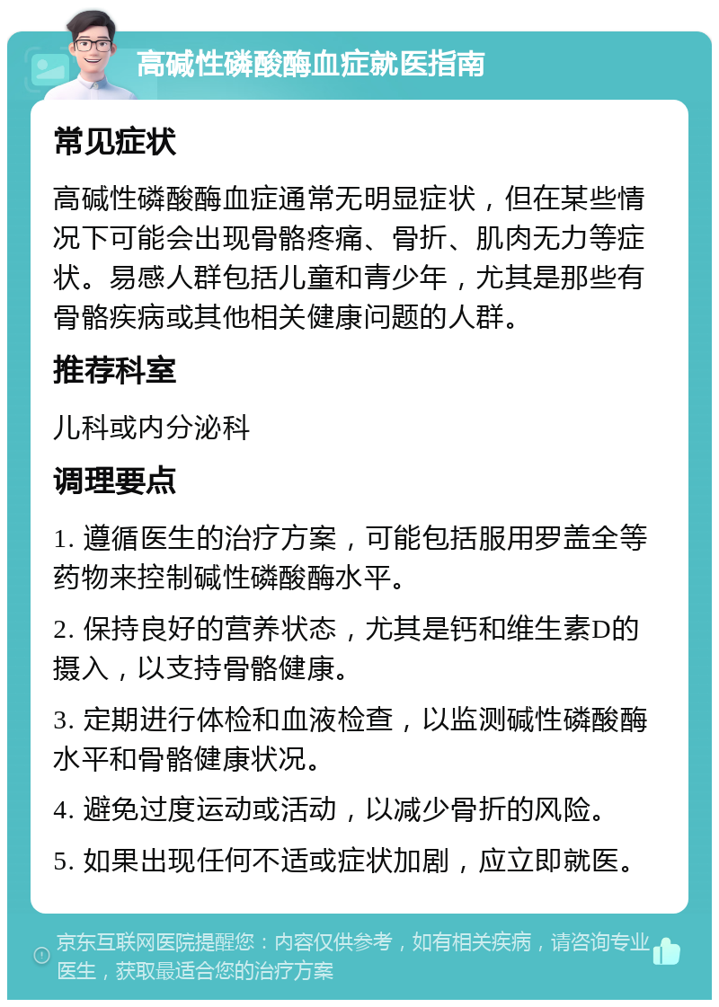 高碱性磷酸酶血症就医指南 常见症状 高碱性磷酸酶血症通常无明显症状，但在某些情况下可能会出现骨骼疼痛、骨折、肌肉无力等症状。易感人群包括儿童和青少年，尤其是那些有骨骼疾病或其他相关健康问题的人群。 推荐科室 儿科或内分泌科 调理要点 1. 遵循医生的治疗方案，可能包括服用罗盖全等药物来控制碱性磷酸酶水平。 2. 保持良好的营养状态，尤其是钙和维生素D的摄入，以支持骨骼健康。 3. 定期进行体检和血液检查，以监测碱性磷酸酶水平和骨骼健康状况。 4. 避免过度运动或活动，以减少骨折的风险。 5. 如果出现任何不适或症状加剧，应立即就医。