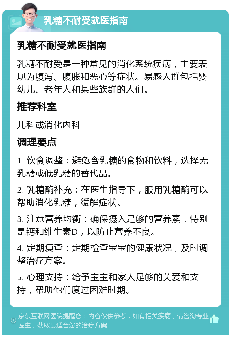 乳糖不耐受就医指南 乳糖不耐受就医指南 乳糖不耐受是一种常见的消化系统疾病，主要表现为腹泻、腹胀和恶心等症状。易感人群包括婴幼儿、老年人和某些族群的人们。 推荐科室 儿科或消化内科 调理要点 1. 饮食调整：避免含乳糖的食物和饮料，选择无乳糖或低乳糖的替代品。 2. 乳糖酶补充：在医生指导下，服用乳糖酶可以帮助消化乳糖，缓解症状。 3. 注意营养均衡：确保摄入足够的营养素，特别是钙和维生素D，以防止营养不良。 4. 定期复查：定期检查宝宝的健康状况，及时调整治疗方案。 5. 心理支持：给予宝宝和家人足够的关爱和支持，帮助他们度过困难时期。