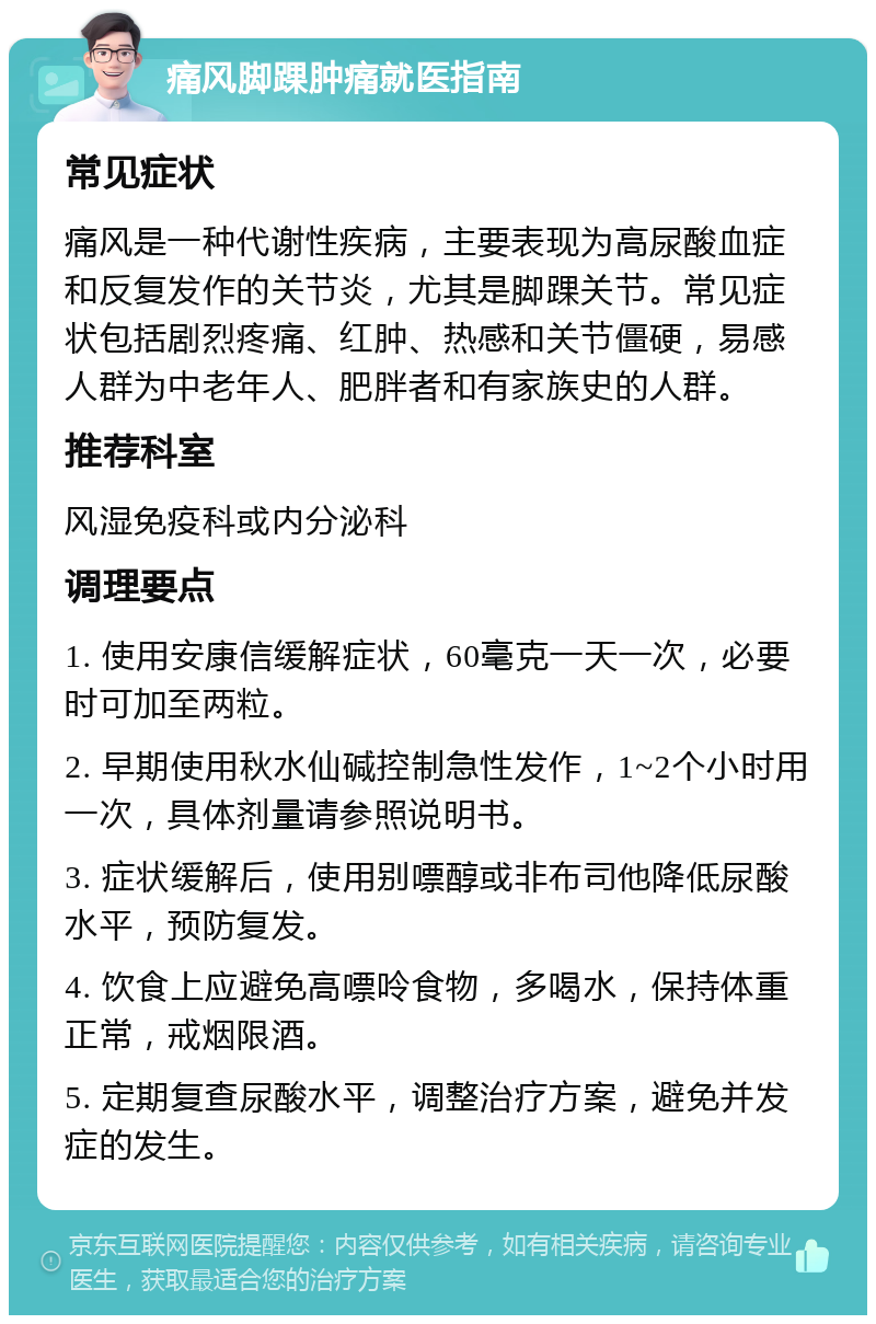 痛风脚踝肿痛就医指南 常见症状 痛风是一种代谢性疾病，主要表现为高尿酸血症和反复发作的关节炎，尤其是脚踝关节。常见症状包括剧烈疼痛、红肿、热感和关节僵硬，易感人群为中老年人、肥胖者和有家族史的人群。 推荐科室 风湿免疫科或内分泌科 调理要点 1. 使用安康信缓解症状，60毫克一天一次，必要时可加至两粒。 2. 早期使用秋水仙碱控制急性发作，1~2个小时用一次，具体剂量请参照说明书。 3. 症状缓解后，使用别嘌醇或非布司他降低尿酸水平，预防复发。 4. 饮食上应避免高嘌呤食物，多喝水，保持体重正常，戒烟限酒。 5. 定期复查尿酸水平，调整治疗方案，避免并发症的发生。