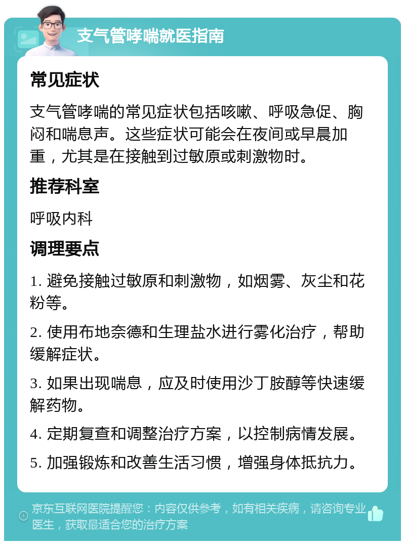 支气管哮喘就医指南 常见症状 支气管哮喘的常见症状包括咳嗽、呼吸急促、胸闷和喘息声。这些症状可能会在夜间或早晨加重，尤其是在接触到过敏原或刺激物时。 推荐科室 呼吸内科 调理要点 1. 避免接触过敏原和刺激物，如烟雾、灰尘和花粉等。 2. 使用布地奈德和生理盐水进行雾化治疗，帮助缓解症状。 3. 如果出现喘息，应及时使用沙丁胺醇等快速缓解药物。 4. 定期复查和调整治疗方案，以控制病情发展。 5. 加强锻炼和改善生活习惯，增强身体抵抗力。