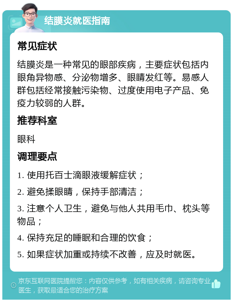 结膜炎就医指南 常见症状 结膜炎是一种常见的眼部疾病，主要症状包括内眼角异物感、分泌物增多、眼睛发红等。易感人群包括经常接触污染物、过度使用电子产品、免疫力较弱的人群。 推荐科室 眼科 调理要点 1. 使用托百士滴眼液缓解症状； 2. 避免揉眼睛，保持手部清洁； 3. 注意个人卫生，避免与他人共用毛巾、枕头等物品； 4. 保持充足的睡眠和合理的饮食； 5. 如果症状加重或持续不改善，应及时就医。