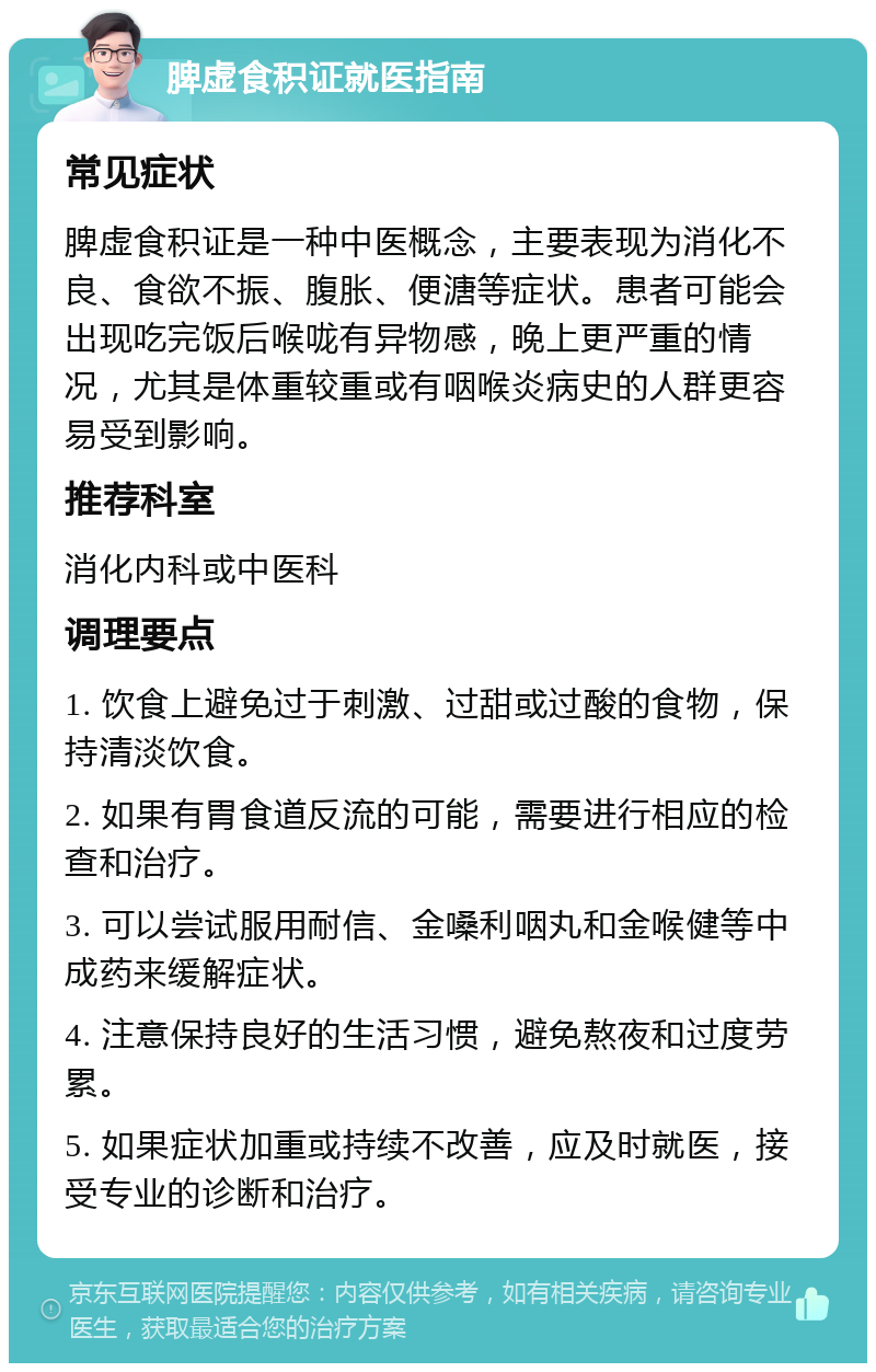 脾虚食积证就医指南 常见症状 脾虚食积证是一种中医概念，主要表现为消化不良、食欲不振、腹胀、便溏等症状。患者可能会出现吃完饭后喉咙有异物感，晚上更严重的情况，尤其是体重较重或有咽喉炎病史的人群更容易受到影响。 推荐科室 消化内科或中医科 调理要点 1. 饮食上避免过于刺激、过甜或过酸的食物，保持清淡饮食。 2. 如果有胃食道反流的可能，需要进行相应的检查和治疗。 3. 可以尝试服用耐信、金嗓利咽丸和金喉健等中成药来缓解症状。 4. 注意保持良好的生活习惯，避免熬夜和过度劳累。 5. 如果症状加重或持续不改善，应及时就医，接受专业的诊断和治疗。