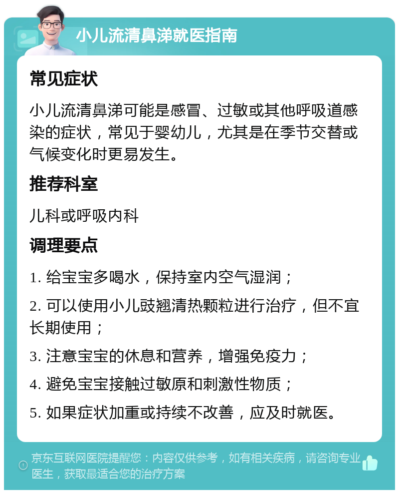 小儿流清鼻涕就医指南 常见症状 小儿流清鼻涕可能是感冒、过敏或其他呼吸道感染的症状，常见于婴幼儿，尤其是在季节交替或气候变化时更易发生。 推荐科室 儿科或呼吸内科 调理要点 1. 给宝宝多喝水，保持室内空气湿润； 2. 可以使用小儿豉翘清热颗粒进行治疗，但不宜长期使用； 3. 注意宝宝的休息和营养，增强免疫力； 4. 避免宝宝接触过敏原和刺激性物质； 5. 如果症状加重或持续不改善，应及时就医。