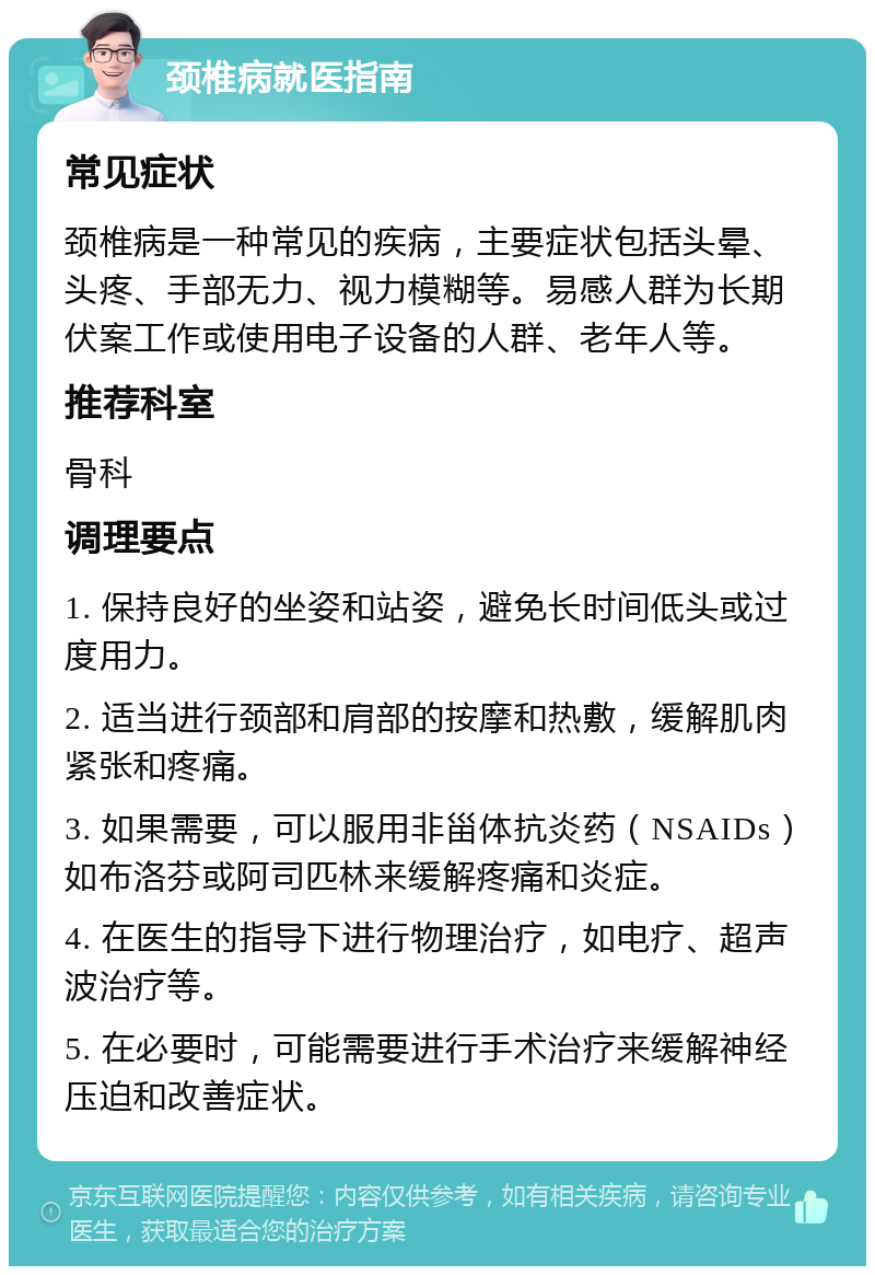 颈椎病就医指南 常见症状 颈椎病是一种常见的疾病，主要症状包括头晕、头疼、手部无力、视力模糊等。易感人群为长期伏案工作或使用电子设备的人群、老年人等。 推荐科室 骨科 调理要点 1. 保持良好的坐姿和站姿，避免长时间低头或过度用力。 2. 适当进行颈部和肩部的按摩和热敷，缓解肌肉紧张和疼痛。 3. 如果需要，可以服用非甾体抗炎药（NSAIDs）如布洛芬或阿司匹林来缓解疼痛和炎症。 4. 在医生的指导下进行物理治疗，如电疗、超声波治疗等。 5. 在必要时，可能需要进行手术治疗来缓解神经压迫和改善症状。