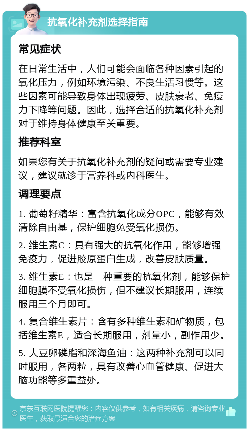 抗氧化补充剂选择指南 常见症状 在日常生活中，人们可能会面临各种因素引起的氧化压力，例如环境污染、不良生活习惯等。这些因素可能导致身体出现疲劳、皮肤衰老、免疫力下降等问题。因此，选择合适的抗氧化补充剂对于维持身体健康至关重要。 推荐科室 如果您有关于抗氧化补充剂的疑问或需要专业建议，建议就诊于营养科或内科医生。 调理要点 1. 葡萄籽精华：富含抗氧化成分OPC，能够有效清除自由基，保护细胞免受氧化损伤。 2. 维生素C：具有强大的抗氧化作用，能够增强免疫力，促进胶原蛋白生成，改善皮肤质量。 3. 维生素E：也是一种重要的抗氧化剂，能够保护细胞膜不受氧化损伤，但不建议长期服用，连续服用三个月即可。 4. 复合维生素片：含有多种维生素和矿物质，包括维生素E，适合长期服用，剂量小，副作用少。 5. 大豆卵磷脂和深海鱼油：这两种补充剂可以同时服用，各两粒，具有改善心血管健康、促进大脑功能等多重益处。