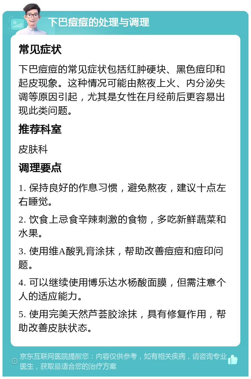 下巴痘痘的处理与调理 常见症状 下巴痘痘的常见症状包括红肿硬块、黑色痘印和起皮现象。这种情况可能由熬夜上火、内分泌失调等原因引起，尤其是女性在月经前后更容易出现此类问题。 推荐科室 皮肤科 调理要点 1. 保持良好的作息习惯，避免熬夜，建议十点左右睡觉。 2. 饮食上忌食辛辣刺激的食物，多吃新鲜蔬菜和水果。 3. 使用维A酸乳膏涂抹，帮助改善痘痘和痘印问题。 4. 可以继续使用博乐达水杨酸面膜，但需注意个人的适应能力。 5. 使用完美天然芦荟胶涂抹，具有修复作用，帮助改善皮肤状态。