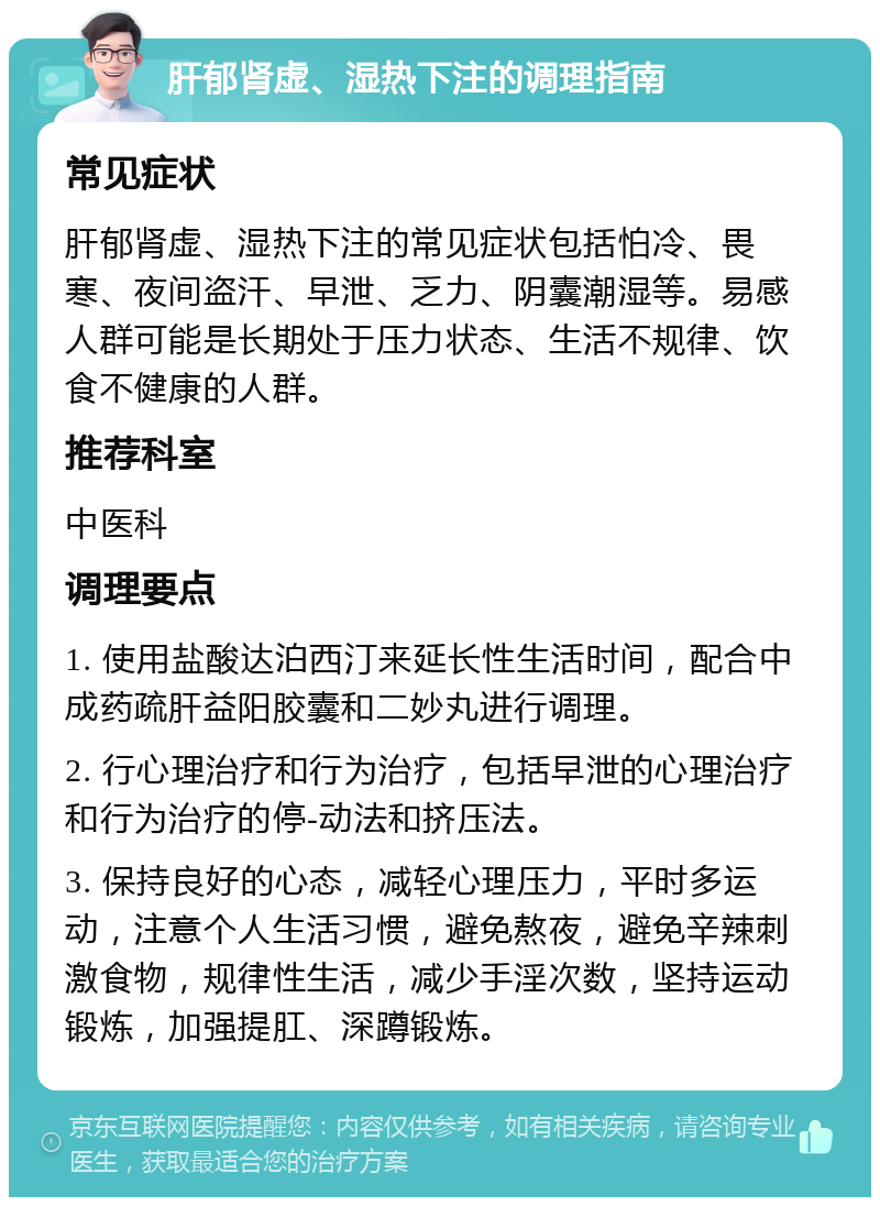 肝郁肾虚、湿热下注的调理指南 常见症状 肝郁肾虚、湿热下注的常见症状包括怕冷、畏寒、夜间盗汗、早泄、乏力、阴囊潮湿等。易感人群可能是长期处于压力状态、生活不规律、饮食不健康的人群。 推荐科室 中医科 调理要点 1. 使用盐酸达泊西汀来延长性生活时间，配合中成药疏肝益阳胶囊和二妙丸进行调理。 2. 行心理治疗和行为治疗，包括早泄的心理治疗和行为治疗的停-动法和挤压法。 3. 保持良好的心态，减轻心理压力，平时多运动，注意个人生活习惯，避免熬夜，避免辛辣刺激食物，规律性生活，减少手淫次数，坚持运动锻炼，加强提肛、深蹲锻炼。