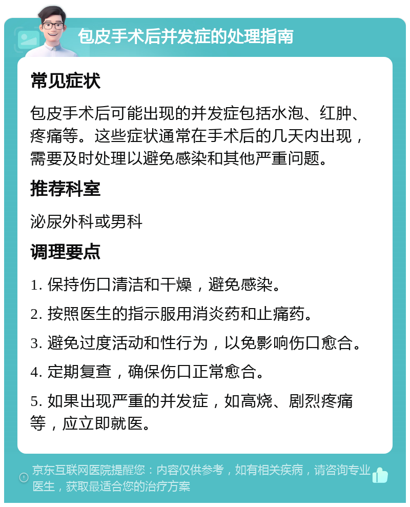 包皮手术后并发症的处理指南 常见症状 包皮手术后可能出现的并发症包括水泡、红肿、疼痛等。这些症状通常在手术后的几天内出现，需要及时处理以避免感染和其他严重问题。 推荐科室 泌尿外科或男科 调理要点 1. 保持伤口清洁和干燥，避免感染。 2. 按照医生的指示服用消炎药和止痛药。 3. 避免过度活动和性行为，以免影响伤口愈合。 4. 定期复查，确保伤口正常愈合。 5. 如果出现严重的并发症，如高烧、剧烈疼痛等，应立即就医。