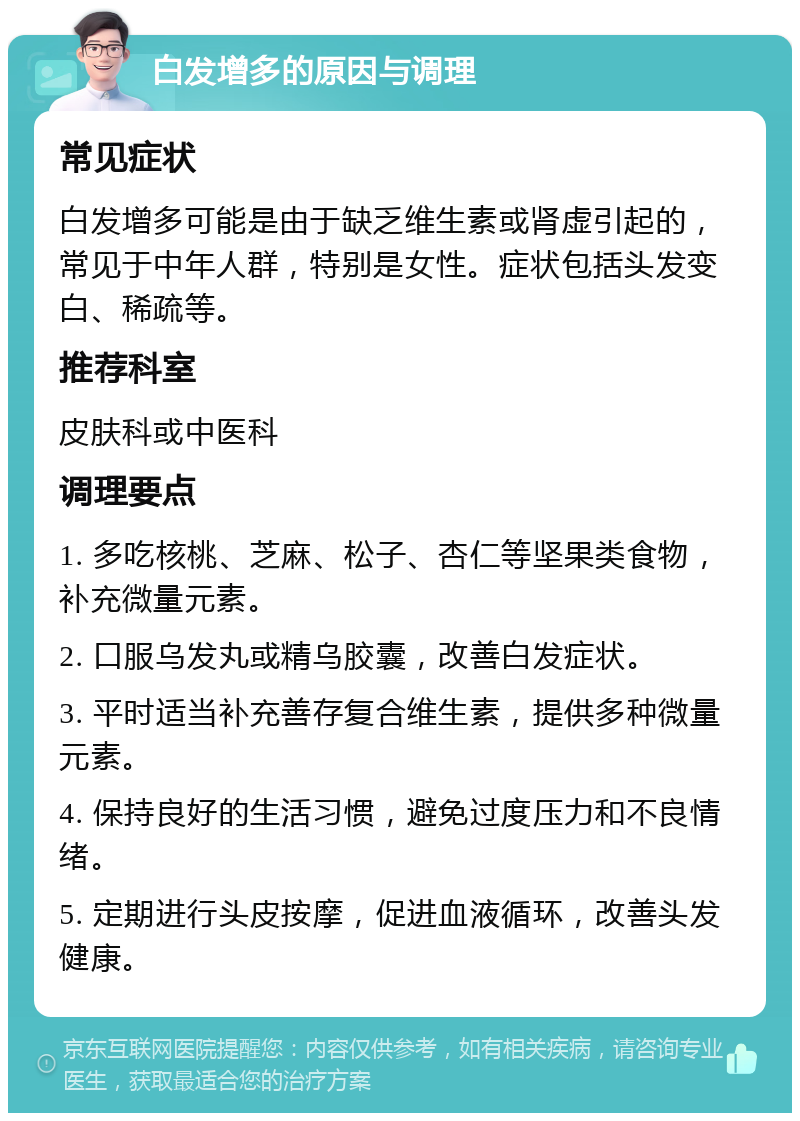 白发增多的原因与调理 常见症状 白发增多可能是由于缺乏维生素或肾虚引起的，常见于中年人群，特别是女性。症状包括头发变白、稀疏等。 推荐科室 皮肤科或中医科 调理要点 1. 多吃核桃、芝麻、松子、杏仁等坚果类食物，补充微量元素。 2. 口服乌发丸或精乌胶囊，改善白发症状。 3. 平时适当补充善存复合维生素，提供多种微量元素。 4. 保持良好的生活习惯，避免过度压力和不良情绪。 5. 定期进行头皮按摩，促进血液循环，改善头发健康。