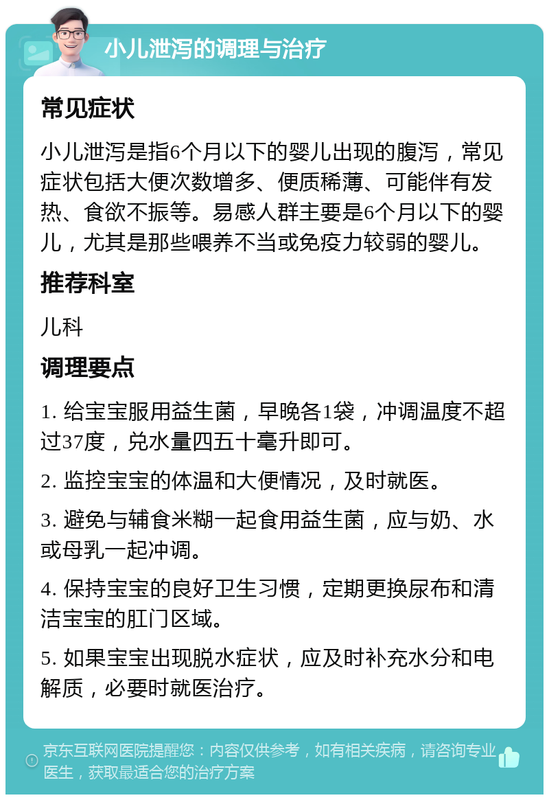 小儿泄泻的调理与治疗 常见症状 小儿泄泻是指6个月以下的婴儿出现的腹泻，常见症状包括大便次数增多、便质稀薄、可能伴有发热、食欲不振等。易感人群主要是6个月以下的婴儿，尤其是那些喂养不当或免疫力较弱的婴儿。 推荐科室 儿科 调理要点 1. 给宝宝服用益生菌，早晚各1袋，冲调温度不超过37度，兑水量四五十毫升即可。 2. 监控宝宝的体温和大便情况，及时就医。 3. 避免与辅食米糊一起食用益生菌，应与奶、水或母乳一起冲调。 4. 保持宝宝的良好卫生习惯，定期更换尿布和清洁宝宝的肛门区域。 5. 如果宝宝出现脱水症状，应及时补充水分和电解质，必要时就医治疗。