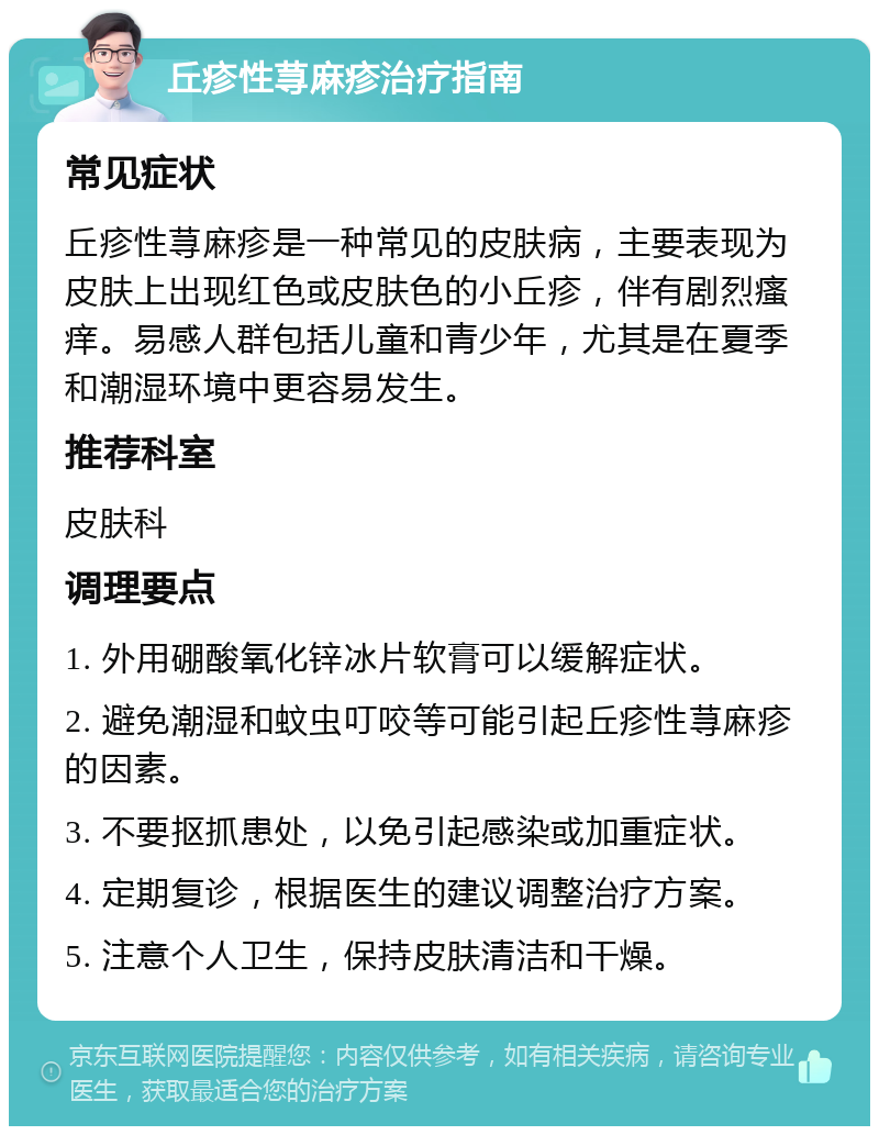 丘疹性荨麻疹治疗指南 常见症状 丘疹性荨麻疹是一种常见的皮肤病，主要表现为皮肤上出现红色或皮肤色的小丘疹，伴有剧烈瘙痒。易感人群包括儿童和青少年，尤其是在夏季和潮湿环境中更容易发生。 推荐科室 皮肤科 调理要点 1. 外用硼酸氧化锌冰片软膏可以缓解症状。 2. 避免潮湿和蚊虫叮咬等可能引起丘疹性荨麻疹的因素。 3. 不要抠抓患处，以免引起感染或加重症状。 4. 定期复诊，根据医生的建议调整治疗方案。 5. 注意个人卫生，保持皮肤清洁和干燥。