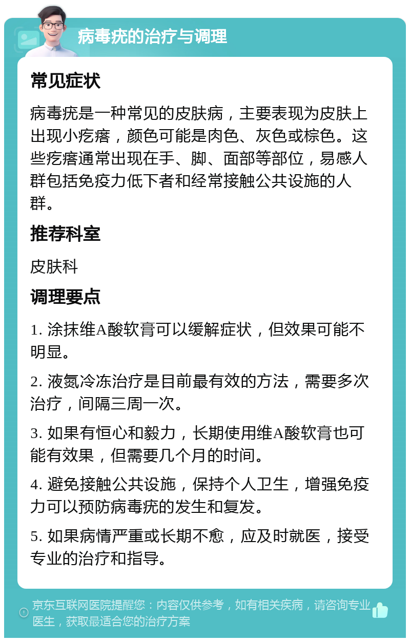 病毒疣的治疗与调理 常见症状 病毒疣是一种常见的皮肤病，主要表现为皮肤上出现小疙瘩，颜色可能是肉色、灰色或棕色。这些疙瘩通常出现在手、脚、面部等部位，易感人群包括免疫力低下者和经常接触公共设施的人群。 推荐科室 皮肤科 调理要点 1. 涂抹维A酸软膏可以缓解症状，但效果可能不明显。 2. 液氮冷冻治疗是目前最有效的方法，需要多次治疗，间隔三周一次。 3. 如果有恒心和毅力，长期使用维A酸软膏也可能有效果，但需要几个月的时间。 4. 避免接触公共设施，保持个人卫生，增强免疫力可以预防病毒疣的发生和复发。 5. 如果病情严重或长期不愈，应及时就医，接受专业的治疗和指导。