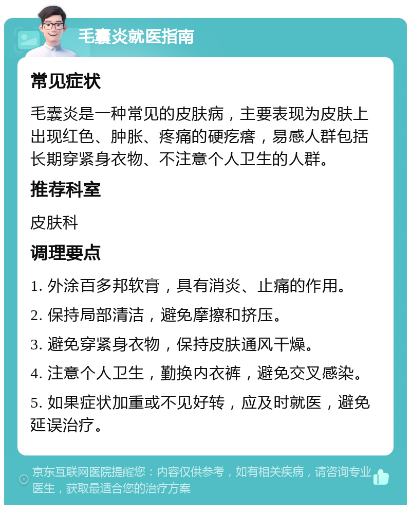 毛囊炎就医指南 常见症状 毛囊炎是一种常见的皮肤病，主要表现为皮肤上出现红色、肿胀、疼痛的硬疙瘩，易感人群包括长期穿紧身衣物、不注意个人卫生的人群。 推荐科室 皮肤科 调理要点 1. 外涂百多邦软膏，具有消炎、止痛的作用。 2. 保持局部清洁，避免摩擦和挤压。 3. 避免穿紧身衣物，保持皮肤通风干燥。 4. 注意个人卫生，勤换内衣裤，避免交叉感染。 5. 如果症状加重或不见好转，应及时就医，避免延误治疗。