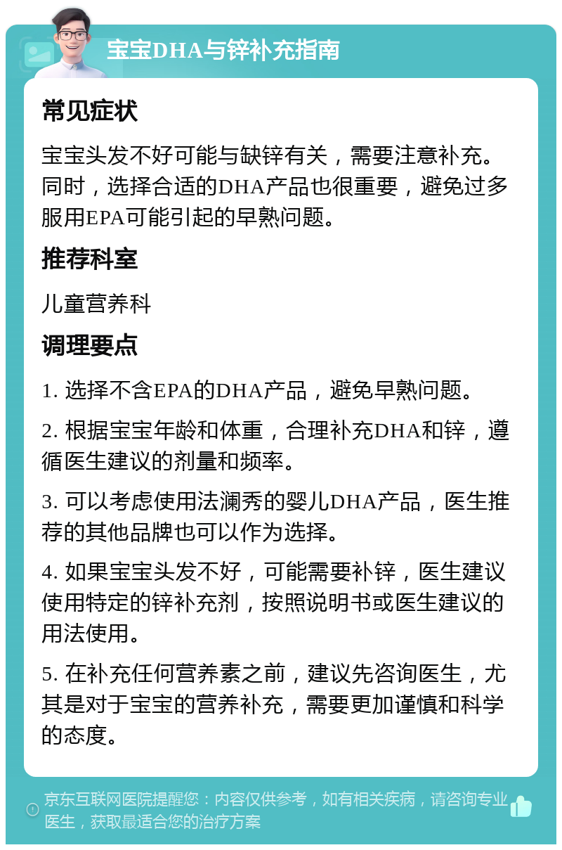 宝宝DHA与锌补充指南 常见症状 宝宝头发不好可能与缺锌有关，需要注意补充。同时，选择合适的DHA产品也很重要，避免过多服用EPA可能引起的早熟问题。 推荐科室 儿童营养科 调理要点 1. 选择不含EPA的DHA产品，避免早熟问题。 2. 根据宝宝年龄和体重，合理补充DHA和锌，遵循医生建议的剂量和频率。 3. 可以考虑使用法澜秀的婴儿DHA产品，医生推荐的其他品牌也可以作为选择。 4. 如果宝宝头发不好，可能需要补锌，医生建议使用特定的锌补充剂，按照说明书或医生建议的用法使用。 5. 在补充任何营养素之前，建议先咨询医生，尤其是对于宝宝的营养补充，需要更加谨慎和科学的态度。