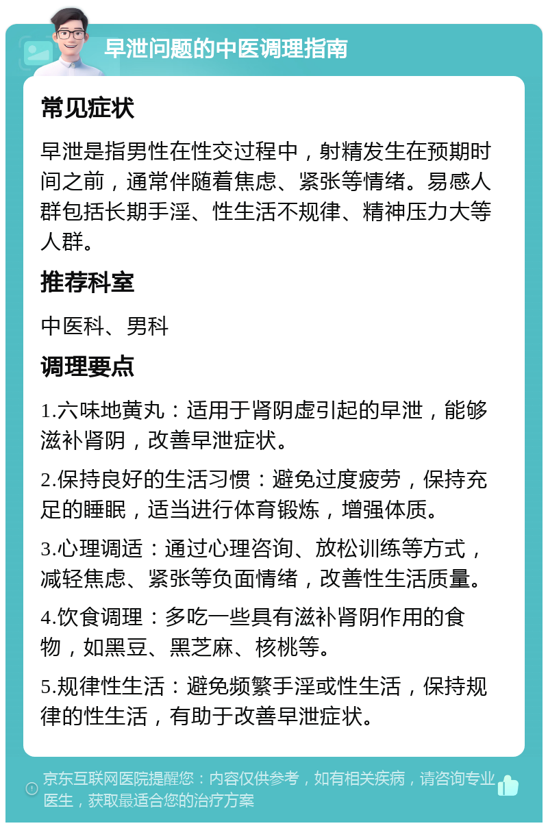 早泄问题的中医调理指南 常见症状 早泄是指男性在性交过程中，射精发生在预期时间之前，通常伴随着焦虑、紧张等情绪。易感人群包括长期手淫、性生活不规律、精神压力大等人群。 推荐科室 中医科、男科 调理要点 1.六味地黄丸：适用于肾阴虚引起的早泄，能够滋补肾阴，改善早泄症状。 2.保持良好的生活习惯：避免过度疲劳，保持充足的睡眠，适当进行体育锻炼，增强体质。 3.心理调适：通过心理咨询、放松训练等方式，减轻焦虑、紧张等负面情绪，改善性生活质量。 4.饮食调理：多吃一些具有滋补肾阴作用的食物，如黑豆、黑芝麻、核桃等。 5.规律性生活：避免频繁手淫或性生活，保持规律的性生活，有助于改善早泄症状。