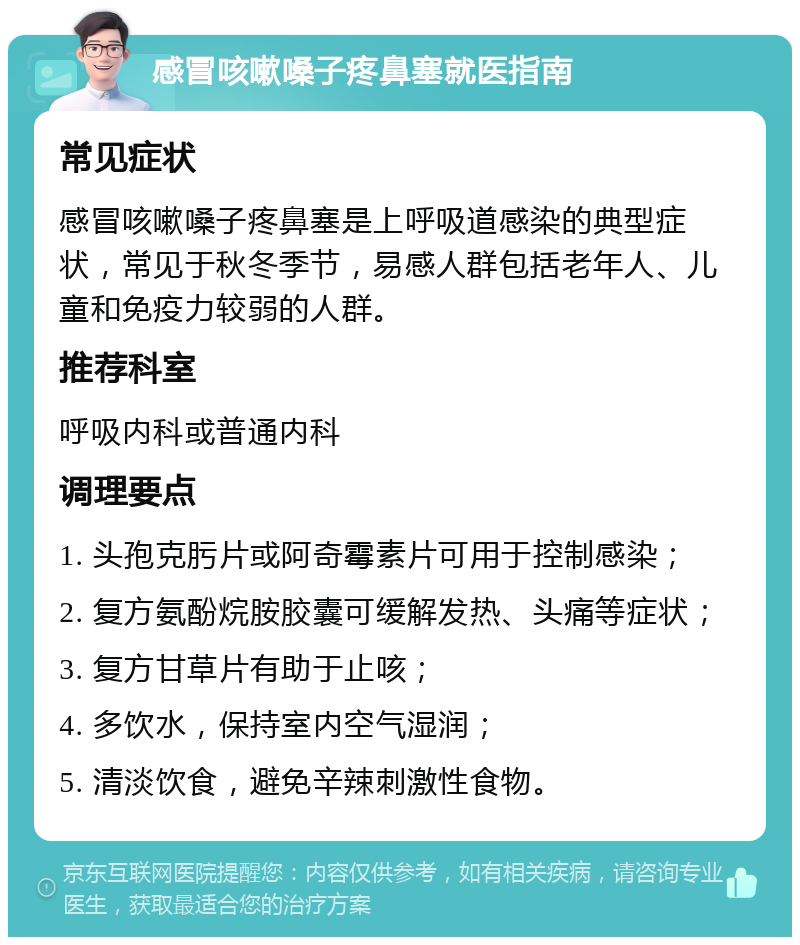 感冒咳嗽嗓子疼鼻塞就医指南 常见症状 感冒咳嗽嗓子疼鼻塞是上呼吸道感染的典型症状，常见于秋冬季节，易感人群包括老年人、儿童和免疫力较弱的人群。 推荐科室 呼吸内科或普通内科 调理要点 1. 头孢克肟片或阿奇霉素片可用于控制感染； 2. 复方氨酚烷胺胶囊可缓解发热、头痛等症状； 3. 复方甘草片有助于止咳； 4. 多饮水，保持室内空气湿润； 5. 清淡饮食，避免辛辣刺激性食物。