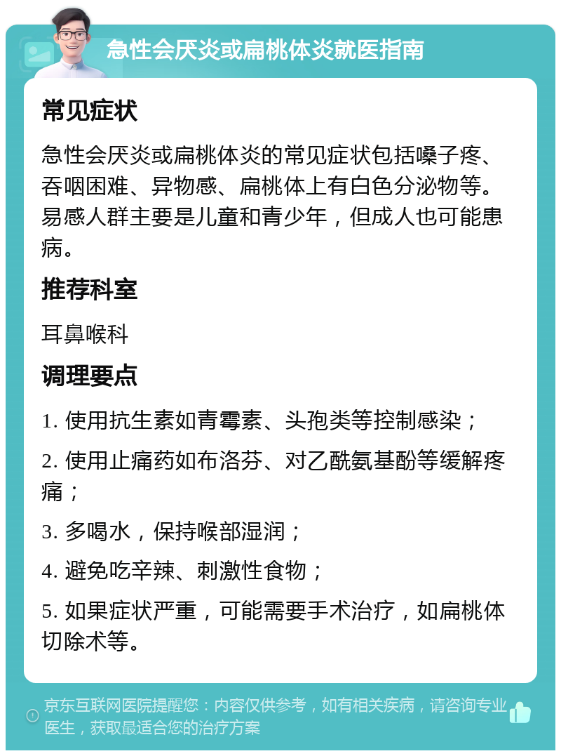 急性会厌炎或扁桃体炎就医指南 常见症状 急性会厌炎或扁桃体炎的常见症状包括嗓子疼、吞咽困难、异物感、扁桃体上有白色分泌物等。易感人群主要是儿童和青少年，但成人也可能患病。 推荐科室 耳鼻喉科 调理要点 1. 使用抗生素如青霉素、头孢类等控制感染； 2. 使用止痛药如布洛芬、对乙酰氨基酚等缓解疼痛； 3. 多喝水，保持喉部湿润； 4. 避免吃辛辣、刺激性食物； 5. 如果症状严重，可能需要手术治疗，如扁桃体切除术等。