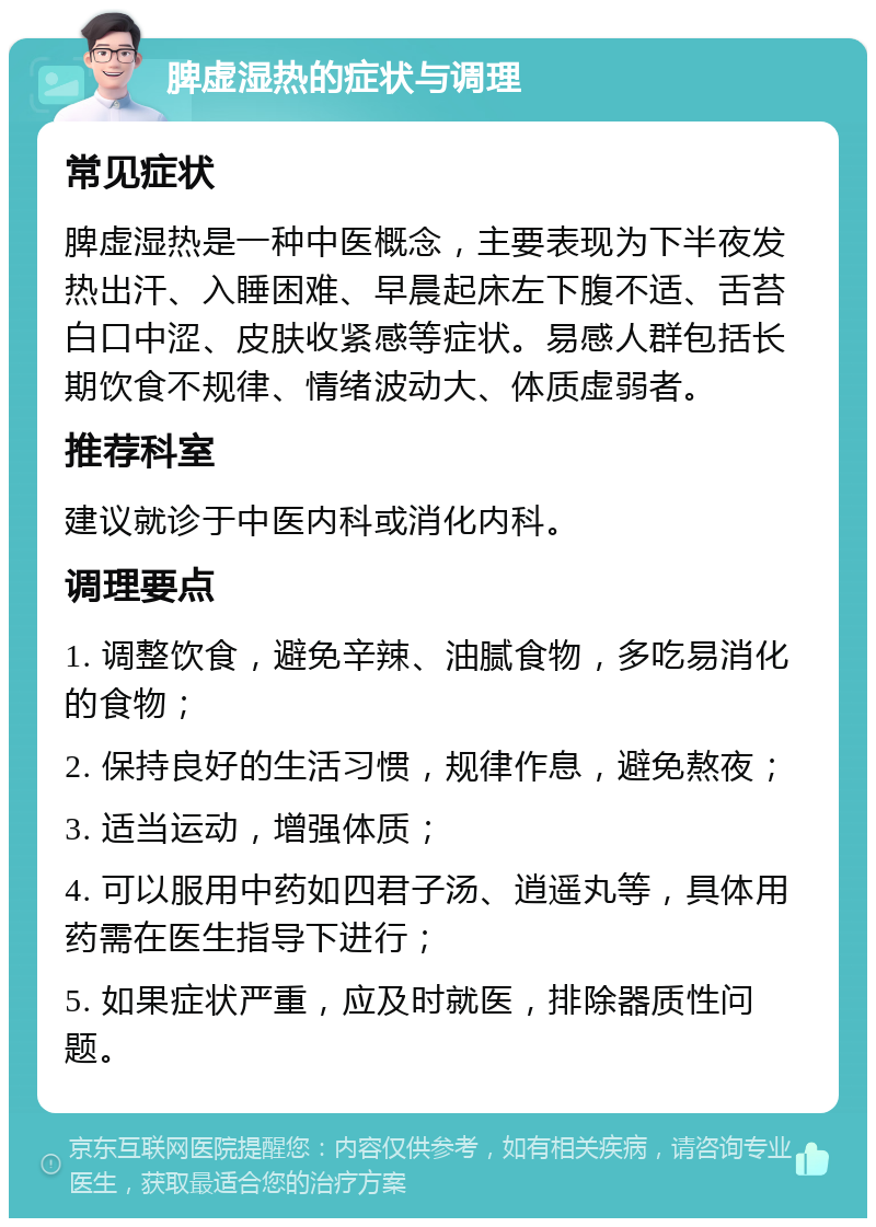 脾虚湿热的症状与调理 常见症状 脾虚湿热是一种中医概念，主要表现为下半夜发热出汗、入睡困难、早晨起床左下腹不适、舌苔白口中涩、皮肤收紧感等症状。易感人群包括长期饮食不规律、情绪波动大、体质虚弱者。 推荐科室 建议就诊于中医内科或消化内科。 调理要点 1. 调整饮食，避免辛辣、油腻食物，多吃易消化的食物； 2. 保持良好的生活习惯，规律作息，避免熬夜； 3. 适当运动，增强体质； 4. 可以服用中药如四君子汤、逍遥丸等，具体用药需在医生指导下进行； 5. 如果症状严重，应及时就医，排除器质性问题。