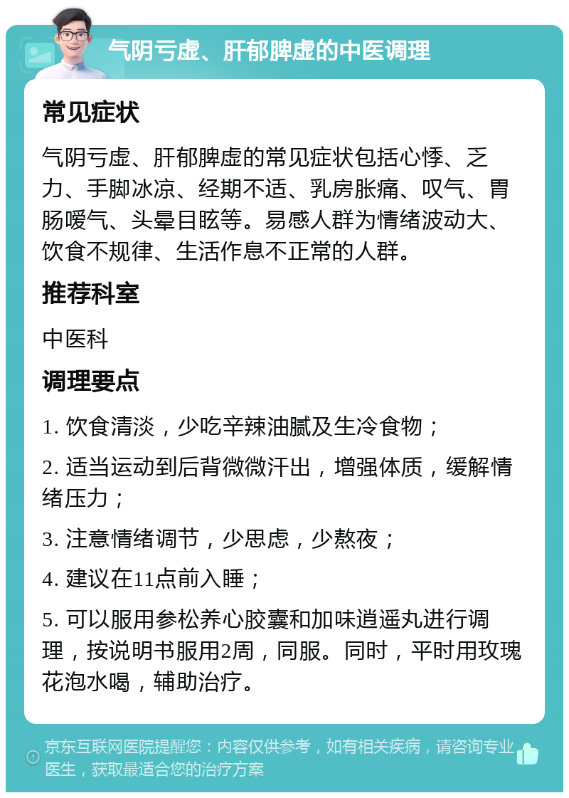 气阴亏虚、肝郁脾虚的中医调理 常见症状 气阴亏虚、肝郁脾虚的常见症状包括心悸、乏力、手脚冰凉、经期不适、乳房胀痛、叹气、胃肠嗳气、头晕目眩等。易感人群为情绪波动大、饮食不规律、生活作息不正常的人群。 推荐科室 中医科 调理要点 1. 饮食清淡，少吃辛辣油腻及生冷食物； 2. 适当运动到后背微微汗出，增强体质，缓解情绪压力； 3. 注意情绪调节，少思虑，少熬夜； 4. 建议在11点前入睡； 5. 可以服用参松养心胶囊和加味逍遥丸进行调理，按说明书服用2周，同服。同时，平时用玫瑰花泡水喝，辅助治疗。