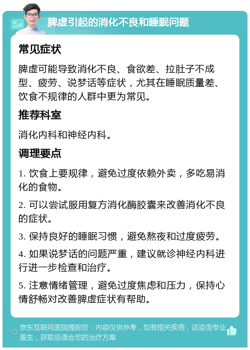 脾虚引起的消化不良和睡眠问题 常见症状 脾虚可能导致消化不良、食欲差、拉肚子不成型、疲劳、说梦话等症状，尤其在睡眠质量差、饮食不规律的人群中更为常见。 推荐科室 消化内科和神经内科。 调理要点 1. 饮食上要规律，避免过度依赖外卖，多吃易消化的食物。 2. 可以尝试服用复方消化酶胶囊来改善消化不良的症状。 3. 保持良好的睡眠习惯，避免熬夜和过度疲劳。 4. 如果说梦话的问题严重，建议就诊神经内科进行进一步检查和治疗。 5. 注意情绪管理，避免过度焦虑和压力，保持心情舒畅对改善脾虚症状有帮助。