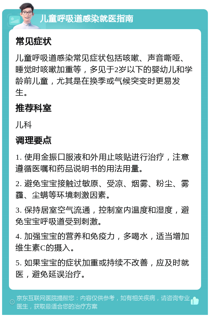 儿童呼吸道感染就医指南 常见症状 儿童呼吸道感染常见症状包括咳嗽、声音嘶哑、睡觉时咳嗽加重等，多见于2岁以下的婴幼儿和学龄前儿童，尤其是在换季或气候突变时更易发生。 推荐科室 儿科 调理要点 1. 使用金振口服液和外用止咳贴进行治疗，注意遵循医嘱和药品说明书的用法用量。 2. 避免宝宝接触过敏原、受凉、烟雾、粉尘、雾霾、尘螨等环境刺激因素。 3. 保持居室空气流通，控制室内温度和湿度，避免宝宝呼吸道受到刺激。 4. 加强宝宝的营养和免疫力，多喝水，适当增加维生素C的摄入。 5. 如果宝宝的症状加重或持续不改善，应及时就医，避免延误治疗。