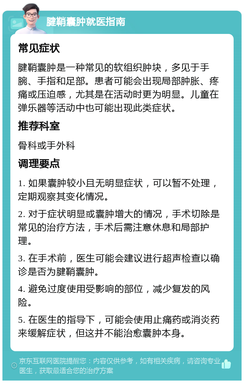 腱鞘囊肿就医指南 常见症状 腱鞘囊肿是一种常见的软组织肿块，多见于手腕、手指和足部。患者可能会出现局部肿胀、疼痛或压迫感，尤其是在活动时更为明显。儿童在弹乐器等活动中也可能出现此类症状。 推荐科室 骨科或手外科 调理要点 1. 如果囊肿较小且无明显症状，可以暂不处理，定期观察其变化情况。 2. 对于症状明显或囊肿增大的情况，手术切除是常见的治疗方法，手术后需注意休息和局部护理。 3. 在手术前，医生可能会建议进行超声检查以确诊是否为腱鞘囊肿。 4. 避免过度使用受影响的部位，减少复发的风险。 5. 在医生的指导下，可能会使用止痛药或消炎药来缓解症状，但这并不能治愈囊肿本身。