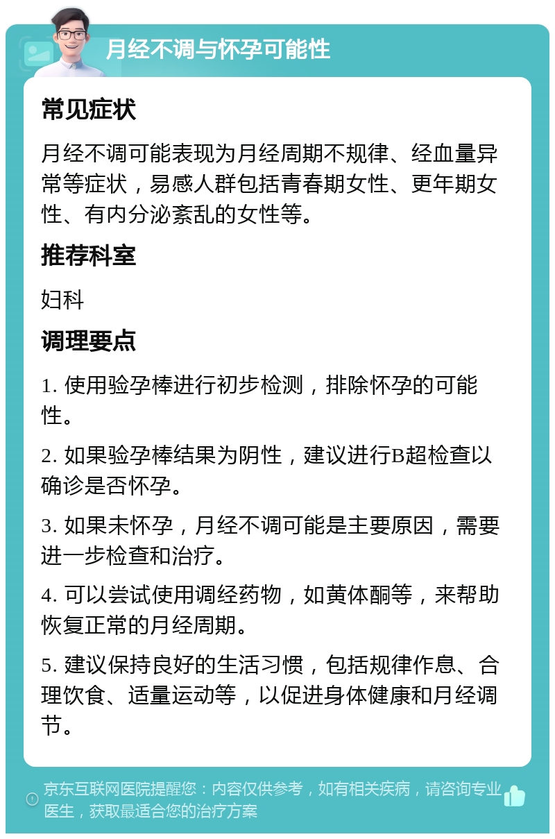 月经不调与怀孕可能性 常见症状 月经不调可能表现为月经周期不规律、经血量异常等症状，易感人群包括青春期女性、更年期女性、有内分泌紊乱的女性等。 推荐科室 妇科 调理要点 1. 使用验孕棒进行初步检测，排除怀孕的可能性。 2. 如果验孕棒结果为阴性，建议进行B超检查以确诊是否怀孕。 3. 如果未怀孕，月经不调可能是主要原因，需要进一步检查和治疗。 4. 可以尝试使用调经药物，如黄体酮等，来帮助恢复正常的月经周期。 5. 建议保持良好的生活习惯，包括规律作息、合理饮食、适量运动等，以促进身体健康和月经调节。