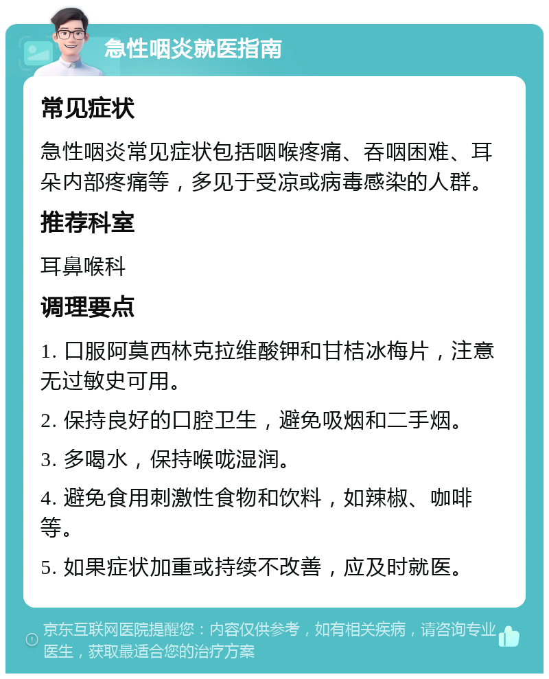 急性咽炎就医指南 常见症状 急性咽炎常见症状包括咽喉疼痛、吞咽困难、耳朵内部疼痛等，多见于受凉或病毒感染的人群。 推荐科室 耳鼻喉科 调理要点 1. 口服阿莫西林克拉维酸钾和甘桔冰梅片，注意无过敏史可用。 2. 保持良好的口腔卫生，避免吸烟和二手烟。 3. 多喝水，保持喉咙湿润。 4. 避免食用刺激性食物和饮料，如辣椒、咖啡等。 5. 如果症状加重或持续不改善，应及时就医。