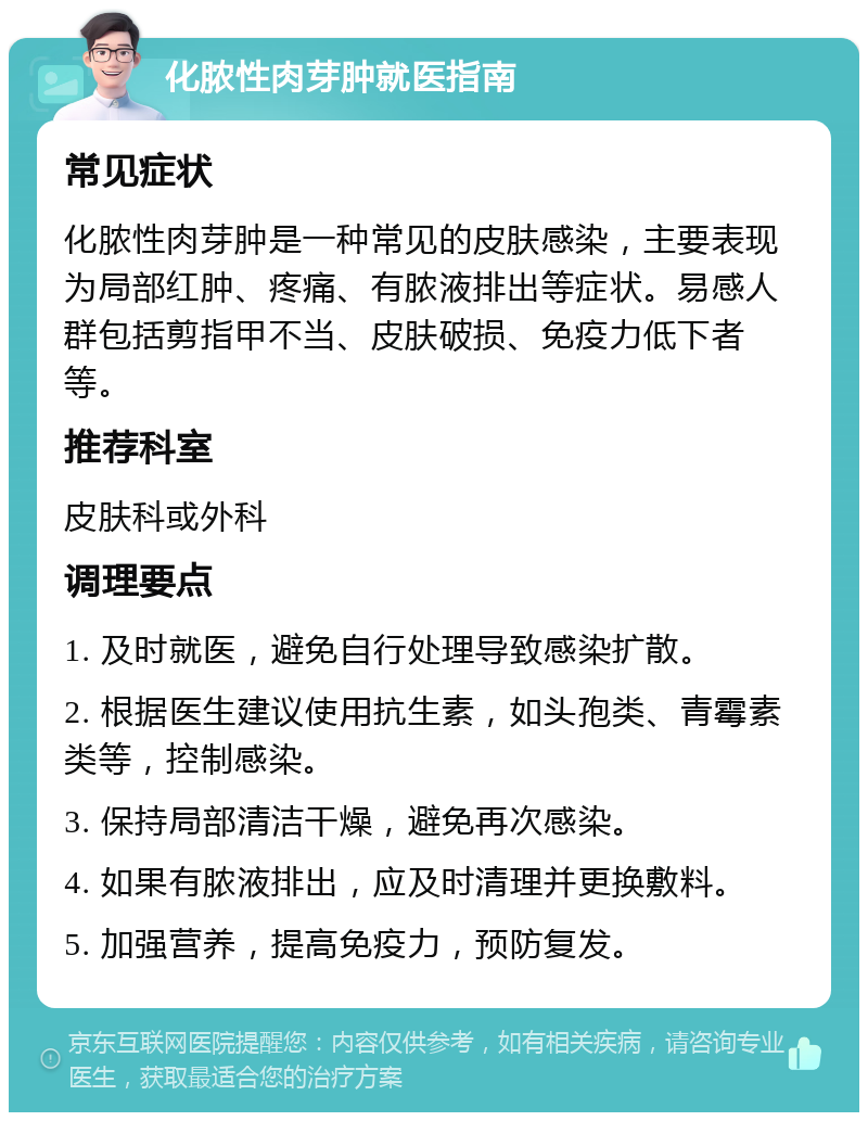 化脓性肉芽肿就医指南 常见症状 化脓性肉芽肿是一种常见的皮肤感染，主要表现为局部红肿、疼痛、有脓液排出等症状。易感人群包括剪指甲不当、皮肤破损、免疫力低下者等。 推荐科室 皮肤科或外科 调理要点 1. 及时就医，避免自行处理导致感染扩散。 2. 根据医生建议使用抗生素，如头孢类、青霉素类等，控制感染。 3. 保持局部清洁干燥，避免再次感染。 4. 如果有脓液排出，应及时清理并更换敷料。 5. 加强营养，提高免疫力，预防复发。