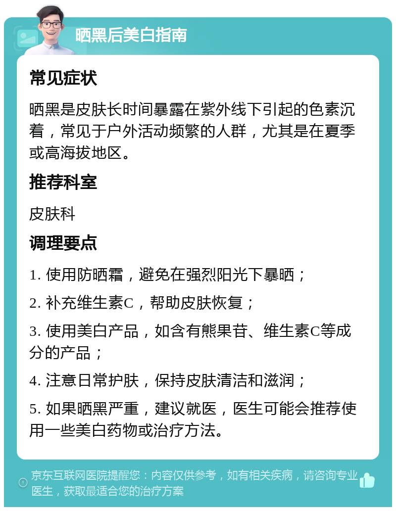 晒黑后美白指南 常见症状 晒黑是皮肤长时间暴露在紫外线下引起的色素沉着，常见于户外活动频繁的人群，尤其是在夏季或高海拔地区。 推荐科室 皮肤科 调理要点 1. 使用防晒霜，避免在强烈阳光下暴晒； 2. 补充维生素C，帮助皮肤恢复； 3. 使用美白产品，如含有熊果苷、维生素C等成分的产品； 4. 注意日常护肤，保持皮肤清洁和滋润； 5. 如果晒黑严重，建议就医，医生可能会推荐使用一些美白药物或治疗方法。