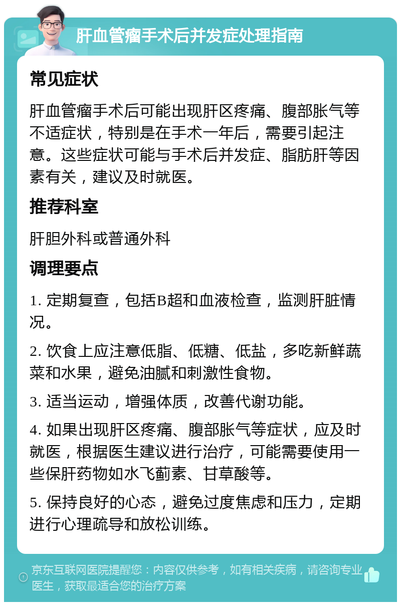 肝血管瘤手术后并发症处理指南 常见症状 肝血管瘤手术后可能出现肝区疼痛、腹部胀气等不适症状，特别是在手术一年后，需要引起注意。这些症状可能与手术后并发症、脂肪肝等因素有关，建议及时就医。 推荐科室 肝胆外科或普通外科 调理要点 1. 定期复查，包括B超和血液检查，监测肝脏情况。 2. 饮食上应注意低脂、低糖、低盐，多吃新鲜蔬菜和水果，避免油腻和刺激性食物。 3. 适当运动，增强体质，改善代谢功能。 4. 如果出现肝区疼痛、腹部胀气等症状，应及时就医，根据医生建议进行治疗，可能需要使用一些保肝药物如水飞蓟素、甘草酸等。 5. 保持良好的心态，避免过度焦虑和压力，定期进行心理疏导和放松训练。