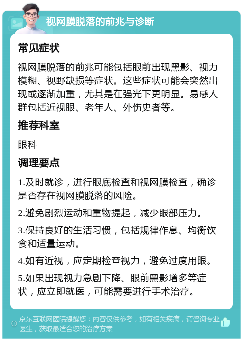 视网膜脱落的前兆与诊断 常见症状 视网膜脱落的前兆可能包括眼前出现黑影、视力模糊、视野缺损等症状。这些症状可能会突然出现或逐渐加重，尤其是在强光下更明显。易感人群包括近视眼、老年人、外伤史者等。 推荐科室 眼科 调理要点 1.及时就诊，进行眼底检查和视网膜检查，确诊是否存在视网膜脱落的风险。 2.避免剧烈运动和重物提起，减少眼部压力。 3.保持良好的生活习惯，包括规律作息、均衡饮食和适量运动。 4.如有近视，应定期检查视力，避免过度用眼。 5.如果出现视力急剧下降、眼前黑影增多等症状，应立即就医，可能需要进行手术治疗。