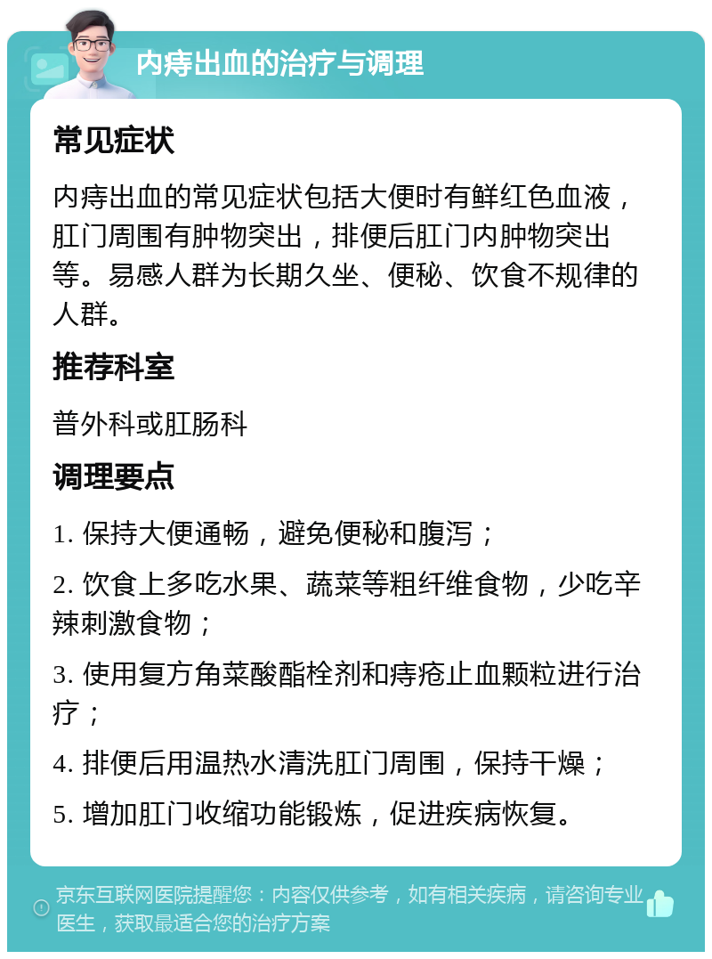 内痔出血的治疗与调理 常见症状 内痔出血的常见症状包括大便时有鲜红色血液，肛门周围有肿物突出，排便后肛门内肿物突出等。易感人群为长期久坐、便秘、饮食不规律的人群。 推荐科室 普外科或肛肠科 调理要点 1. 保持大便通畅，避免便秘和腹泻； 2. 饮食上多吃水果、蔬菜等粗纤维食物，少吃辛辣刺激食物； 3. 使用复方角菜酸酯栓剂和痔疮止血颗粒进行治疗； 4. 排便后用温热水清洗肛门周围，保持干燥； 5. 增加肛门收缩功能锻炼，促进疾病恢复。