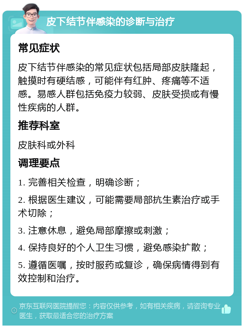 皮下结节伴感染的诊断与治疗 常见症状 皮下结节伴感染的常见症状包括局部皮肤隆起，触摸时有硬结感，可能伴有红肿、疼痛等不适感。易感人群包括免疫力较弱、皮肤受损或有慢性疾病的人群。 推荐科室 皮肤科或外科 调理要点 1. 完善相关检查，明确诊断； 2. 根据医生建议，可能需要局部抗生素治疗或手术切除； 3. 注意休息，避免局部摩擦或刺激； 4. 保持良好的个人卫生习惯，避免感染扩散； 5. 遵循医嘱，按时服药或复诊，确保病情得到有效控制和治疗。