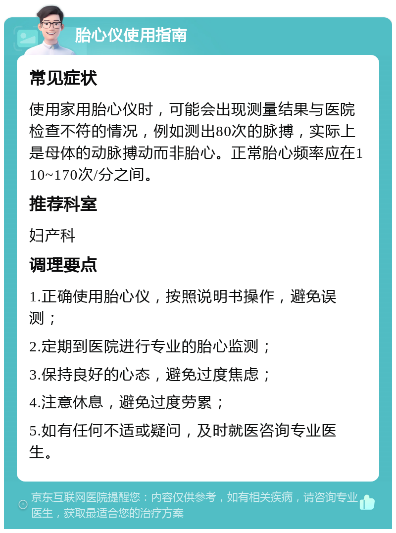 胎心仪使用指南 常见症状 使用家用胎心仪时，可能会出现测量结果与医院检查不符的情况，例如测出80次的脉搏，实际上是母体的动脉搏动而非胎心。正常胎心频率应在110~170次/分之间。 推荐科室 妇产科 调理要点 1.正确使用胎心仪，按照说明书操作，避免误测； 2.定期到医院进行专业的胎心监测； 3.保持良好的心态，避免过度焦虑； 4.注意休息，避免过度劳累； 5.如有任何不适或疑问，及时就医咨询专业医生。