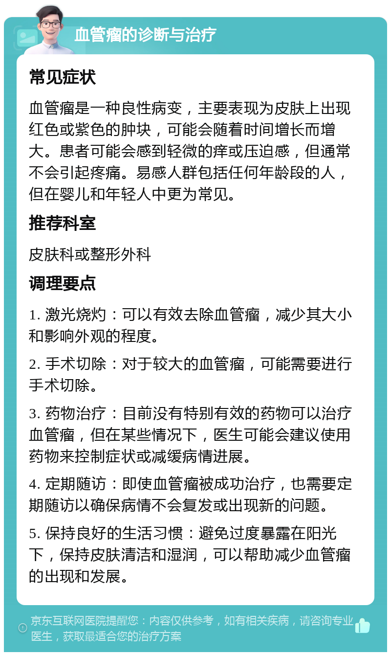 血管瘤的诊断与治疗 常见症状 血管瘤是一种良性病变，主要表现为皮肤上出现红色或紫色的肿块，可能会随着时间增长而增大。患者可能会感到轻微的痒或压迫感，但通常不会引起疼痛。易感人群包括任何年龄段的人，但在婴儿和年轻人中更为常见。 推荐科室 皮肤科或整形外科 调理要点 1. 激光烧灼：可以有效去除血管瘤，减少其大小和影响外观的程度。 2. 手术切除：对于较大的血管瘤，可能需要进行手术切除。 3. 药物治疗：目前没有特别有效的药物可以治疗血管瘤，但在某些情况下，医生可能会建议使用药物来控制症状或减缓病情进展。 4. 定期随访：即使血管瘤被成功治疗，也需要定期随访以确保病情不会复发或出现新的问题。 5. 保持良好的生活习惯：避免过度暴露在阳光下，保持皮肤清洁和湿润，可以帮助减少血管瘤的出现和发展。