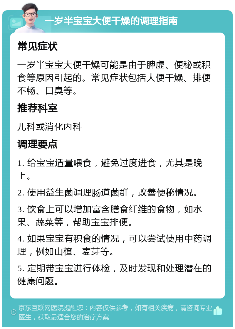 一岁半宝宝大便干燥的调理指南 常见症状 一岁半宝宝大便干燥可能是由于脾虚、便秘或积食等原因引起的。常见症状包括大便干燥、排便不畅、口臭等。 推荐科室 儿科或消化内科 调理要点 1. 给宝宝适量喂食，避免过度进食，尤其是晚上。 2. 使用益生菌调理肠道菌群，改善便秘情况。 3. 饮食上可以增加富含膳食纤维的食物，如水果、蔬菜等，帮助宝宝排便。 4. 如果宝宝有积食的情况，可以尝试使用中药调理，例如山楂、麦芽等。 5. 定期带宝宝进行体检，及时发现和处理潜在的健康问题。