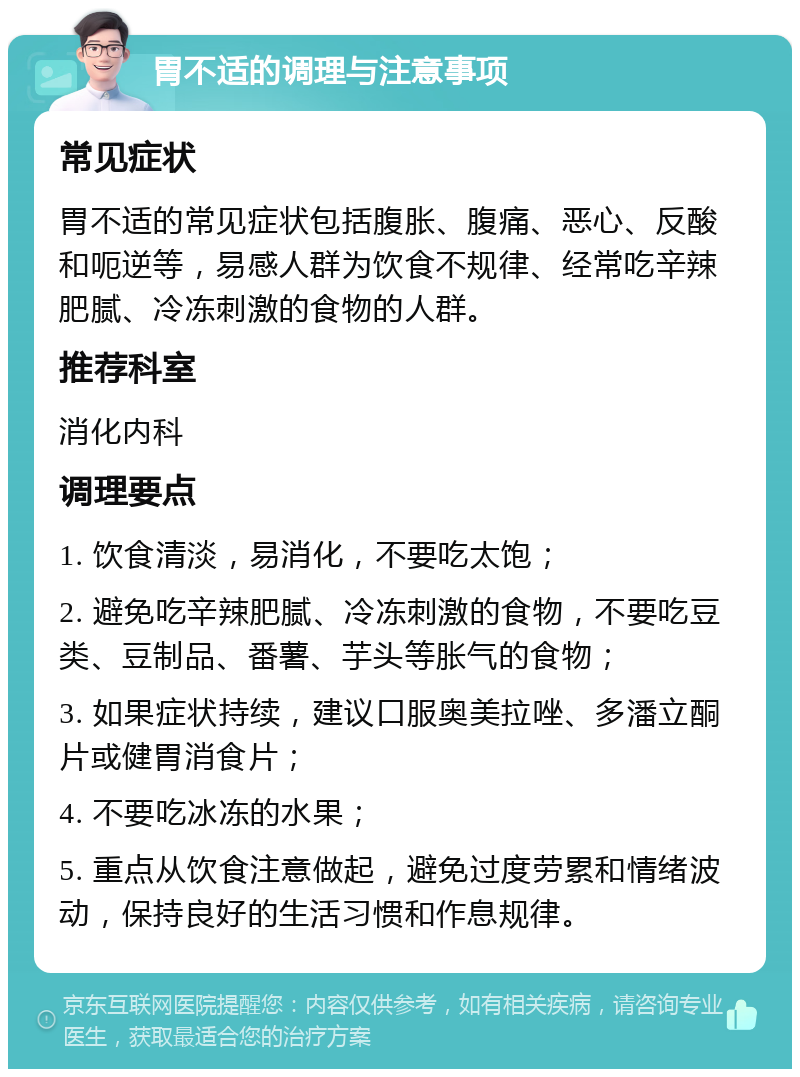 胃不适的调理与注意事项 常见症状 胃不适的常见症状包括腹胀、腹痛、恶心、反酸和呃逆等，易感人群为饮食不规律、经常吃辛辣肥腻、冷冻刺激的食物的人群。 推荐科室 消化内科 调理要点 1. 饮食清淡，易消化，不要吃太饱； 2. 避免吃辛辣肥腻、冷冻刺激的食物，不要吃豆类、豆制品、番薯、芋头等胀气的食物； 3. 如果症状持续，建议口服奥美拉唑、多潘立酮片或健胃消食片； 4. 不要吃冰冻的水果； 5. 重点从饮食注意做起，避免过度劳累和情绪波动，保持良好的生活习惯和作息规律。