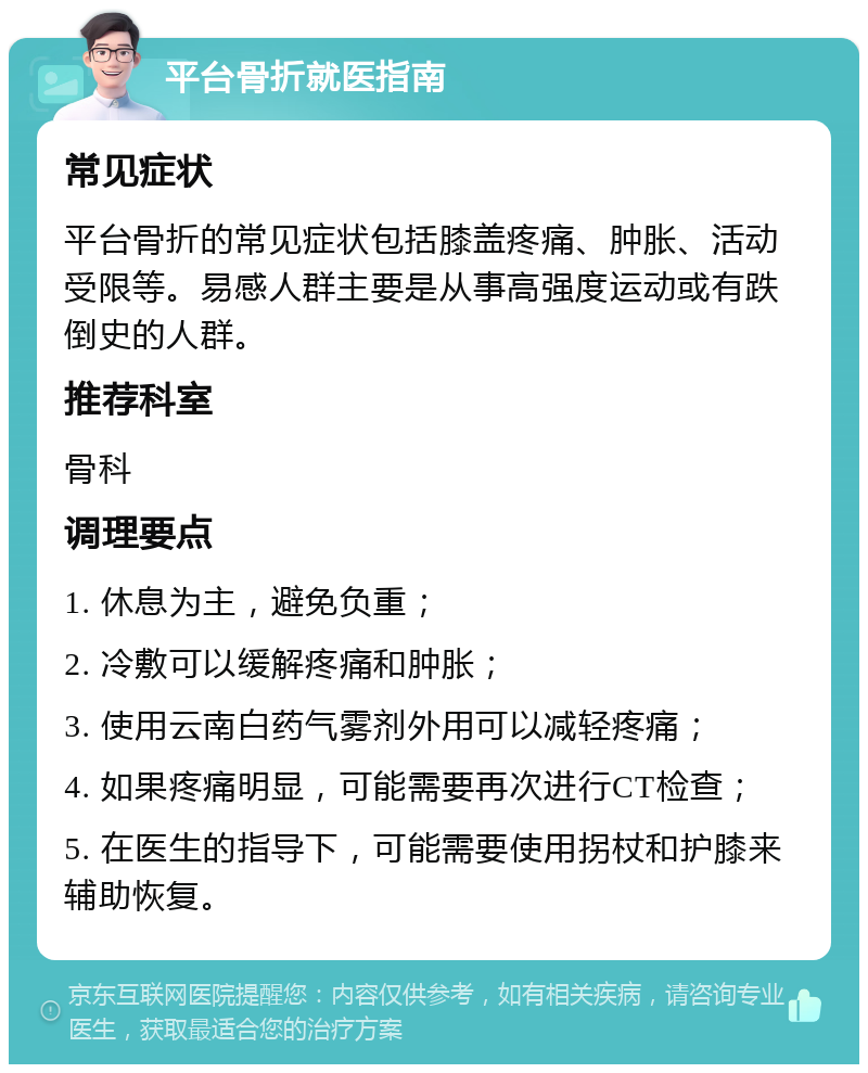 平台骨折就医指南 常见症状 平台骨折的常见症状包括膝盖疼痛、肿胀、活动受限等。易感人群主要是从事高强度运动或有跌倒史的人群。 推荐科室 骨科 调理要点 1. 休息为主，避免负重； 2. 冷敷可以缓解疼痛和肿胀； 3. 使用云南白药气雾剂外用可以减轻疼痛； 4. 如果疼痛明显，可能需要再次进行CT检查； 5. 在医生的指导下，可能需要使用拐杖和护膝来辅助恢复。