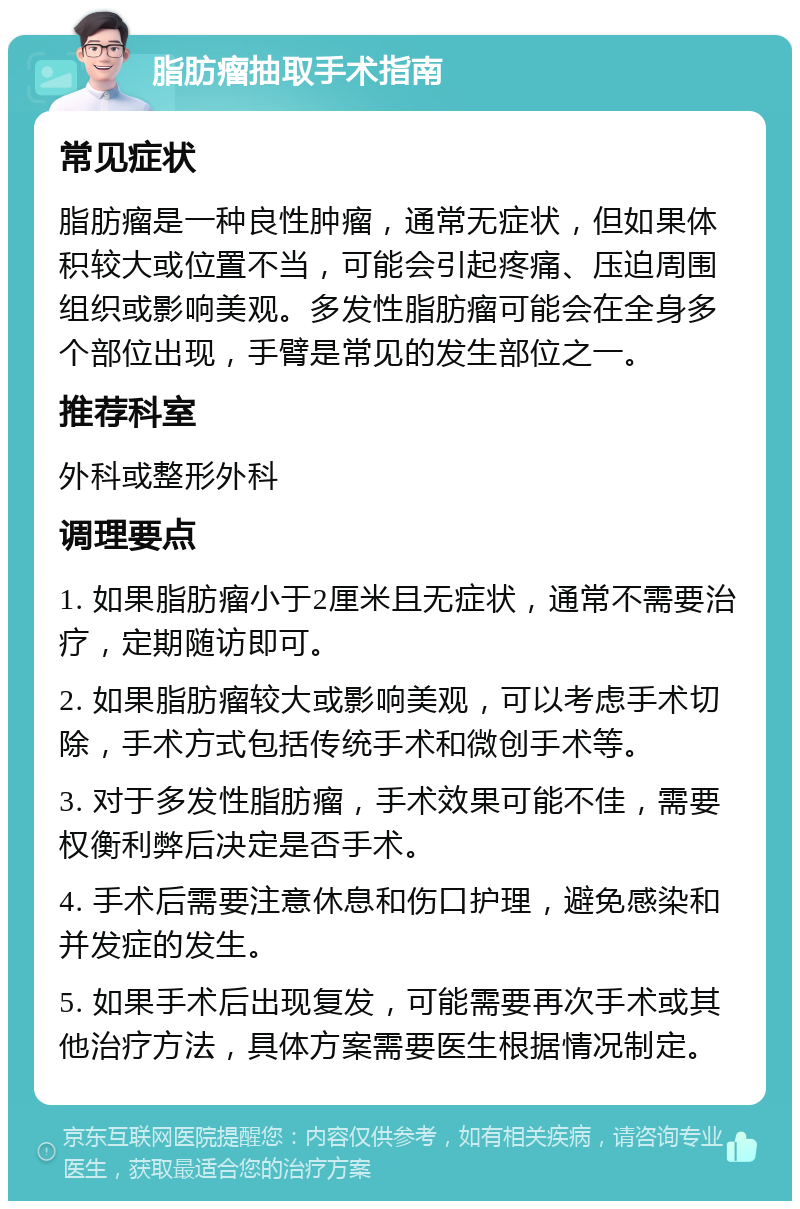 脂肪瘤抽取手术指南 常见症状 脂肪瘤是一种良性肿瘤，通常无症状，但如果体积较大或位置不当，可能会引起疼痛、压迫周围组织或影响美观。多发性脂肪瘤可能会在全身多个部位出现，手臂是常见的发生部位之一。 推荐科室 外科或整形外科 调理要点 1. 如果脂肪瘤小于2厘米且无症状，通常不需要治疗，定期随访即可。 2. 如果脂肪瘤较大或影响美观，可以考虑手术切除，手术方式包括传统手术和微创手术等。 3. 对于多发性脂肪瘤，手术效果可能不佳，需要权衡利弊后决定是否手术。 4. 手术后需要注意休息和伤口护理，避免感染和并发症的发生。 5. 如果手术后出现复发，可能需要再次手术或其他治疗方法，具体方案需要医生根据情况制定。