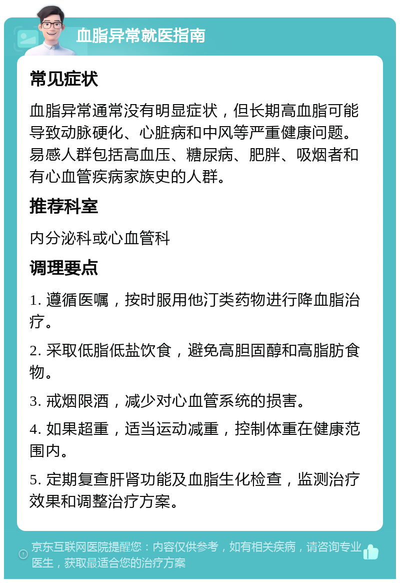 血脂异常就医指南 常见症状 血脂异常通常没有明显症状，但长期高血脂可能导致动脉硬化、心脏病和中风等严重健康问题。易感人群包括高血压、糖尿病、肥胖、吸烟者和有心血管疾病家族史的人群。 推荐科室 内分泌科或心血管科 调理要点 1. 遵循医嘱，按时服用他汀类药物进行降血脂治疗。 2. 采取低脂低盐饮食，避免高胆固醇和高脂肪食物。 3. 戒烟限酒，减少对心血管系统的损害。 4. 如果超重，适当运动减重，控制体重在健康范围内。 5. 定期复查肝肾功能及血脂生化检查，监测治疗效果和调整治疗方案。