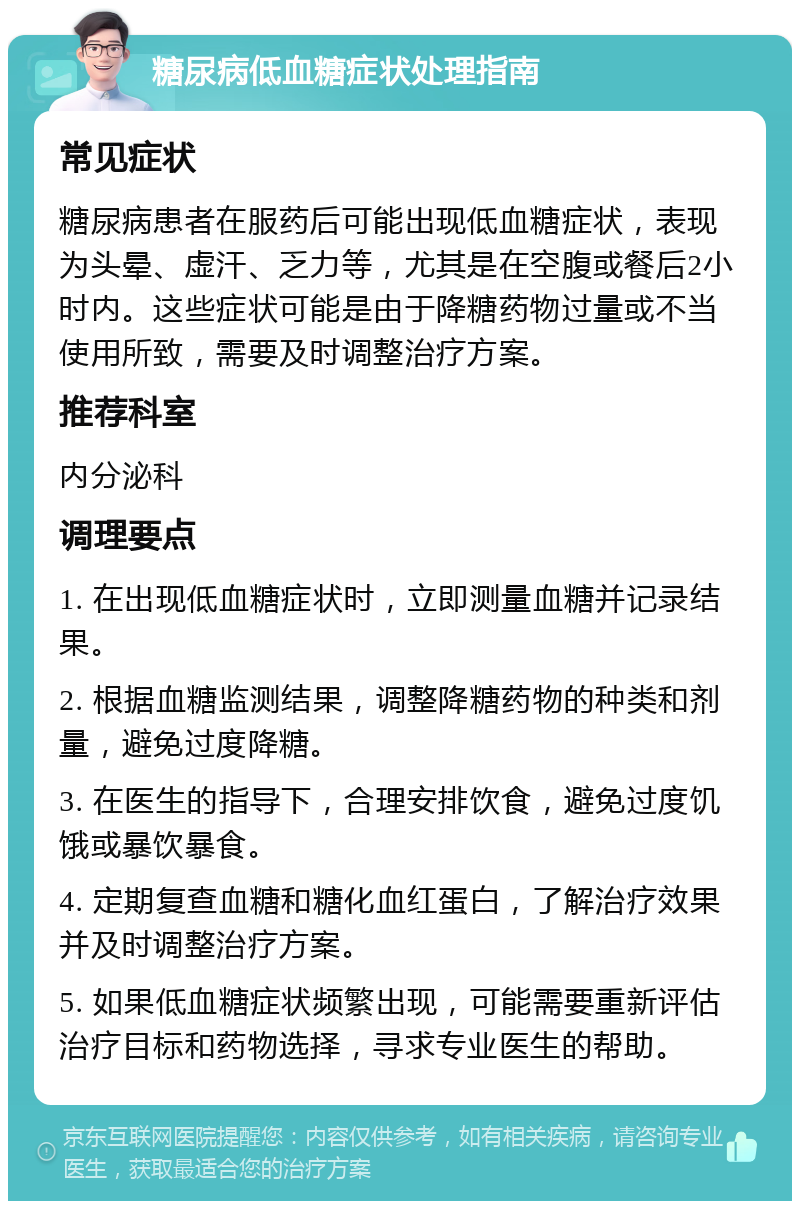 糖尿病低血糖症状处理指南 常见症状 糖尿病患者在服药后可能出现低血糖症状，表现为头晕、虚汗、乏力等，尤其是在空腹或餐后2小时内。这些症状可能是由于降糖药物过量或不当使用所致，需要及时调整治疗方案。 推荐科室 内分泌科 调理要点 1. 在出现低血糖症状时，立即测量血糖并记录结果。 2. 根据血糖监测结果，调整降糖药物的种类和剂量，避免过度降糖。 3. 在医生的指导下，合理安排饮食，避免过度饥饿或暴饮暴食。 4. 定期复查血糖和糖化血红蛋白，了解治疗效果并及时调整治疗方案。 5. 如果低血糖症状频繁出现，可能需要重新评估治疗目标和药物选择，寻求专业医生的帮助。