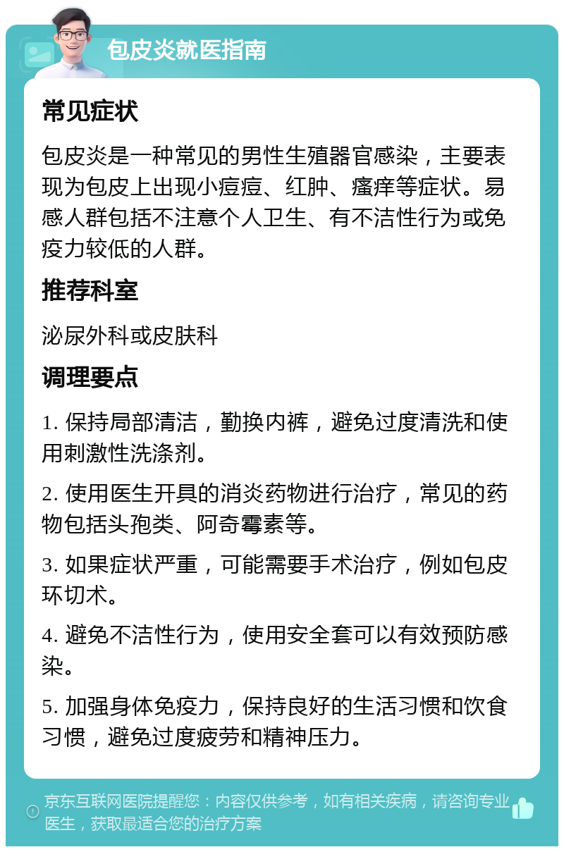 包皮炎就医指南 常见症状 包皮炎是一种常见的男性生殖器官感染，主要表现为包皮上出现小痘痘、红肿、瘙痒等症状。易感人群包括不注意个人卫生、有不洁性行为或免疫力较低的人群。 推荐科室 泌尿外科或皮肤科 调理要点 1. 保持局部清洁，勤换内裤，避免过度清洗和使用刺激性洗涤剂。 2. 使用医生开具的消炎药物进行治疗，常见的药物包括头孢类、阿奇霉素等。 3. 如果症状严重，可能需要手术治疗，例如包皮环切术。 4. 避免不洁性行为，使用安全套可以有效预防感染。 5. 加强身体免疫力，保持良好的生活习惯和饮食习惯，避免过度疲劳和精神压力。