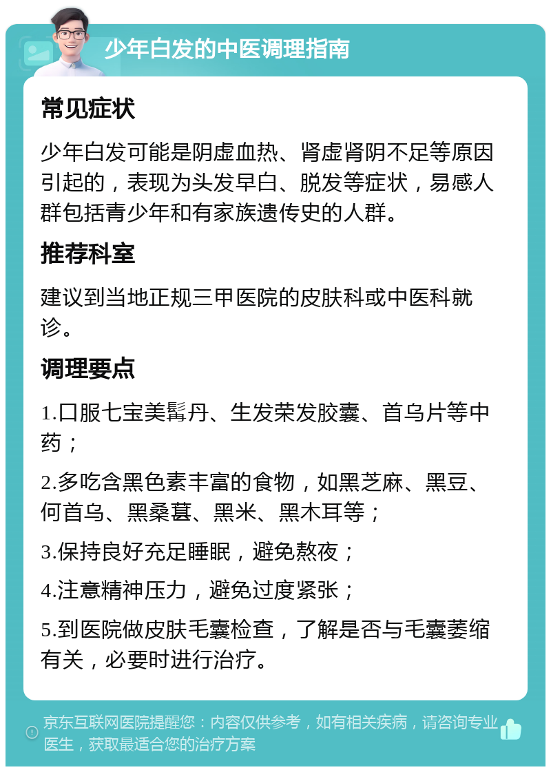 少年白发的中医调理指南 常见症状 少年白发可能是阴虚血热、肾虚肾阴不足等原因引起的，表现为头发早白、脱发等症状，易感人群包括青少年和有家族遗传史的人群。 推荐科室 建议到当地正规三甲医院的皮肤科或中医科就诊。 调理要点 1.口服七宝美髯丹、生发荣发胶囊、首乌片等中药； 2.多吃含黑色素丰富的食物，如黑芝麻、黑豆、何首乌、黑桑葚、黑米、黑木耳等； 3.保持良好充足睡眠，避免熬夜； 4.注意精神压力，避免过度紧张； 5.到医院做皮肤毛囊检查，了解是否与毛囊萎缩有关，必要时进行治疗。