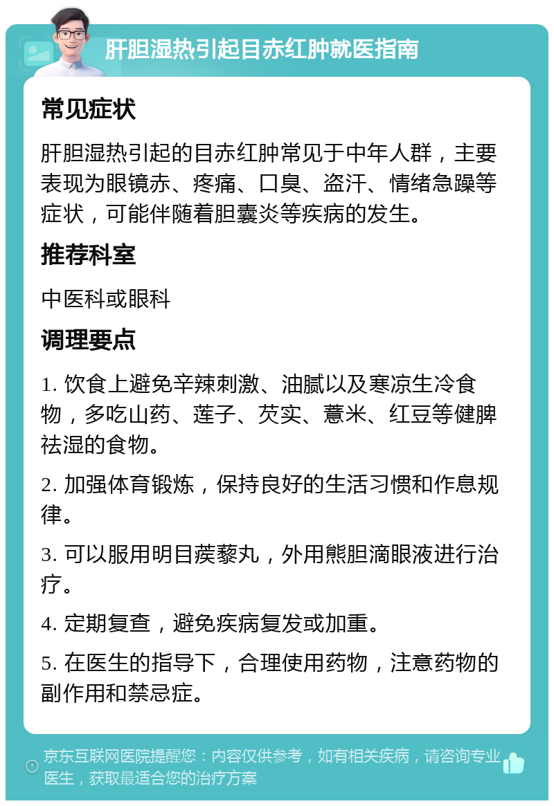 肝胆湿热引起目赤红肿就医指南 常见症状 肝胆湿热引起的目赤红肿常见于中年人群，主要表现为眼镜赤、疼痛、口臭、盗汗、情绪急躁等症状，可能伴随着胆囊炎等疾病的发生。 推荐科室 中医科或眼科 调理要点 1. 饮食上避免辛辣刺激、油腻以及寒凉生冷食物，多吃山药、莲子、芡实、薏米、红豆等健脾祛湿的食物。 2. 加强体育锻炼，保持良好的生活习惯和作息规律。 3. 可以服用明目蒺藜丸，外用熊胆滴眼液进行治疗。 4. 定期复查，避免疾病复发或加重。 5. 在医生的指导下，合理使用药物，注意药物的副作用和禁忌症。