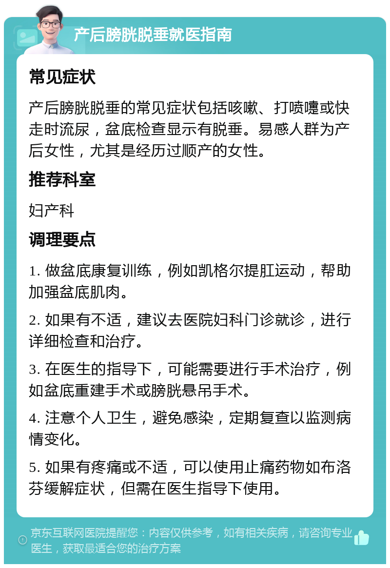 产后膀胱脱垂就医指南 常见症状 产后膀胱脱垂的常见症状包括咳嗽、打喷嚏或快走时流尿，盆底检查显示有脱垂。易感人群为产后女性，尤其是经历过顺产的女性。 推荐科室 妇产科 调理要点 1. 做盆底康复训练，例如凯格尔提肛运动，帮助加强盆底肌肉。 2. 如果有不适，建议去医院妇科门诊就诊，进行详细检查和治疗。 3. 在医生的指导下，可能需要进行手术治疗，例如盆底重建手术或膀胱悬吊手术。 4. 注意个人卫生，避免感染，定期复查以监测病情变化。 5. 如果有疼痛或不适，可以使用止痛药物如布洛芬缓解症状，但需在医生指导下使用。