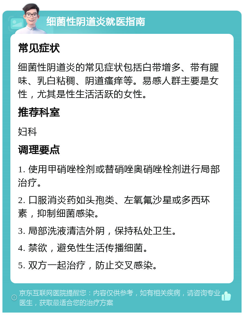 细菌性阴道炎就医指南 常见症状 细菌性阴道炎的常见症状包括白带增多、带有腥味、乳白粘稠、阴道瘙痒等。易感人群主要是女性，尤其是性生活活跃的女性。 推荐科室 妇科 调理要点 1. 使用甲硝唑栓剂或替硝唑奥硝唑栓剂进行局部治疗。 2. 口服消炎药如头孢类、左氧氟沙星或多西环素，抑制细菌感染。 3. 局部洗液清洁外阴，保持私处卫生。 4. 禁欲，避免性生活传播细菌。 5. 双方一起治疗，防止交叉感染。