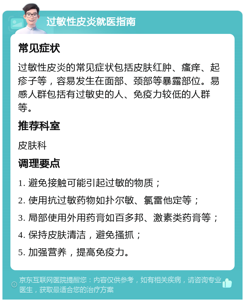 过敏性皮炎就医指南 常见症状 过敏性皮炎的常见症状包括皮肤红肿、瘙痒、起疹子等，容易发生在面部、颈部等暴露部位。易感人群包括有过敏史的人、免疫力较低的人群等。 推荐科室 皮肤科 调理要点 1. 避免接触可能引起过敏的物质； 2. 使用抗过敏药物如扑尔敏、氯雷他定等； 3. 局部使用外用药膏如百多邦、激素类药膏等； 4. 保持皮肤清洁，避免搔抓； 5. 加强营养，提高免疫力。